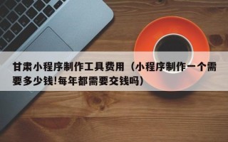 桦甸甘肃小程序制作工具费用（小程序制作一个需要多少钱!每年都需要交钱吗）