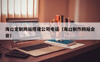 桦甸海口定制网站搭建公司电话（海口制作网站企业）