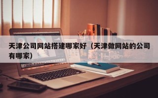 桦甸天津公司网站搭建哪家好（天津做网站的公司有哪家）