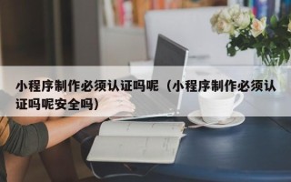 桦甸小程序制作必须认证吗呢（小程序制作必须认证吗呢安全吗）