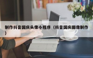 桦甸制作抖音国庆头像小程序（抖音国庆图像制作）