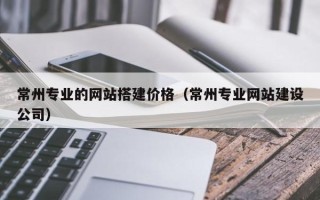 桦甸常州专业的网站搭建价格（常州专业网站建设公司）
