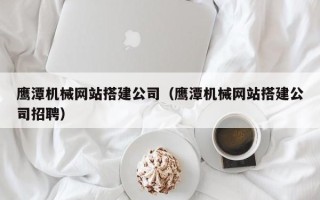 桦甸鹰潭机械网站搭建公司（鹰潭机械网站搭建公司招聘）