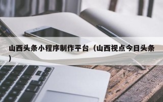 桦甸山西头条小程序制作平台（山西视点今日头条）